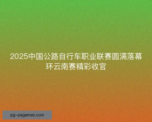 2025中国公路自行车职业联赛圆满落幕环云南赛精彩收官