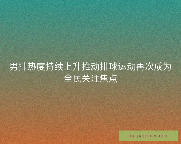 男排热度持续上升推动排球运动再次成为全民关注焦点