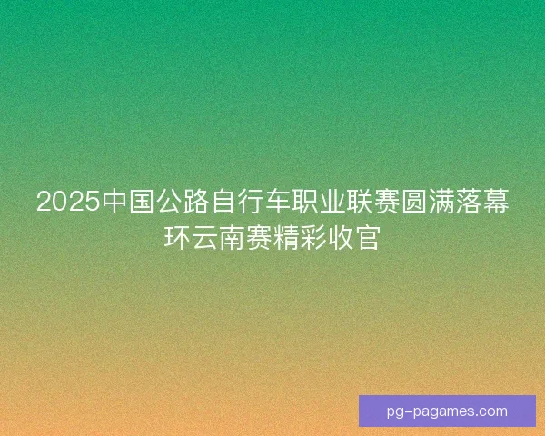 2025中国公路自行车职业联赛圆满落幕环云南赛精彩收官