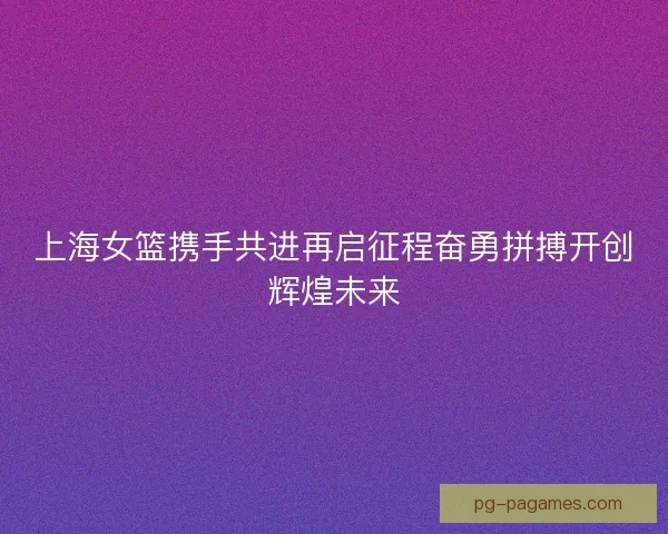 上海女篮携手共进再启征程奋勇拼搏开创辉煌未来