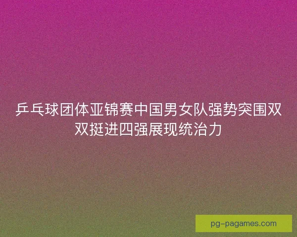 乒乓球团体亚锦赛中国男女队强势突围双双挺进四强展现统治力