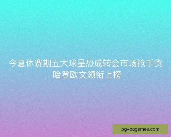 今夏休赛期五大球星恐成转会市场抢手货 哈登欧文领衔上榜